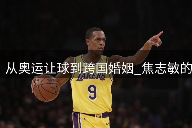 从奥运让球到跨国婚姻 焦志敏的人生突围之路