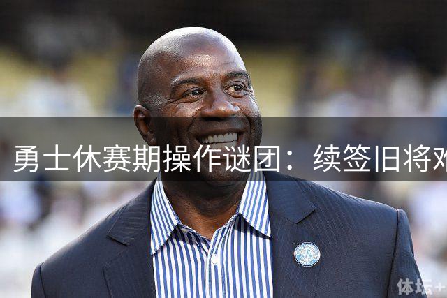 勇士休赛期操作谜团：续签旧将难解补强困局