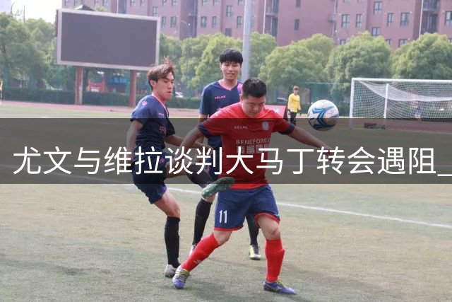 尤文与维拉谈判大马丁转会遇阻 球员渴望寻求新挑战