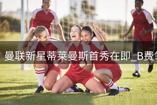 曼联新星蒂莱曼斯首秀在即 B费领衔22人名单征战巴黎