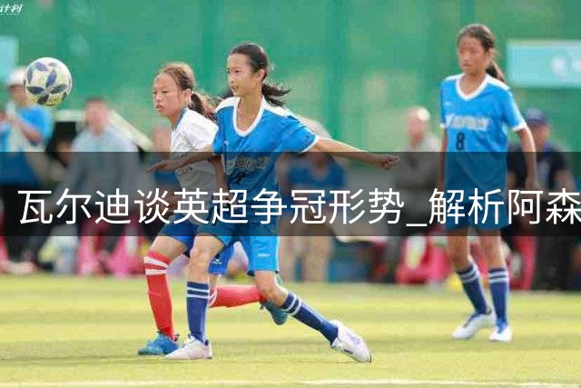 瓦尔迪谈英超争冠形势 解析阿森纳恐怖防守体系