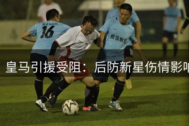皇马引援受阻：后防新星伤情影响穆帅计划