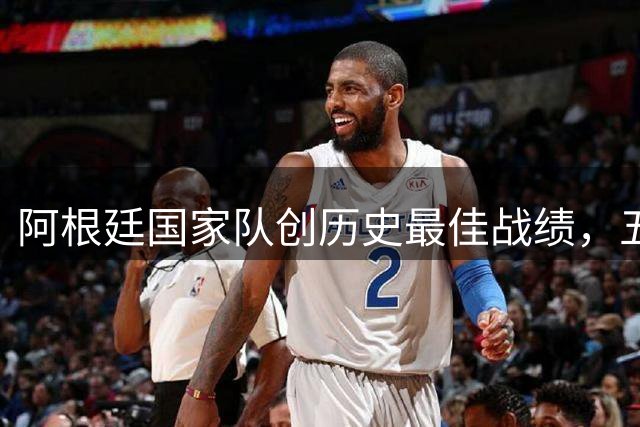 阿根廷国家队创历史最佳战绩，五年四冠书写传奇篇章