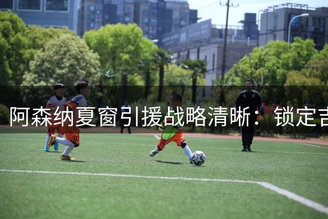 阿森纳夏窗引援战略清晰：锁定吉马良斯，锋线升级成重中之重